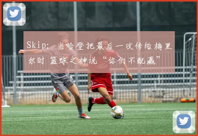 Skip：当哈登把最后一攻传给梅里尔时 篮球之神说“你们不配赢”