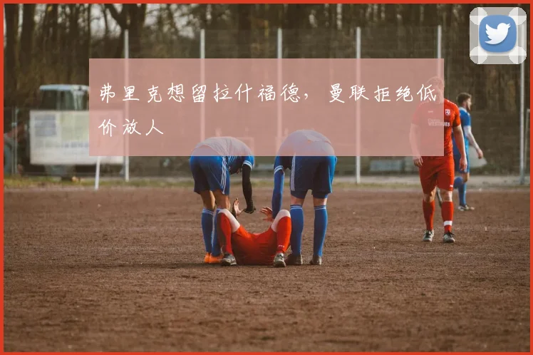 弗里克想留拉什福德，曼联拒绝低价放人